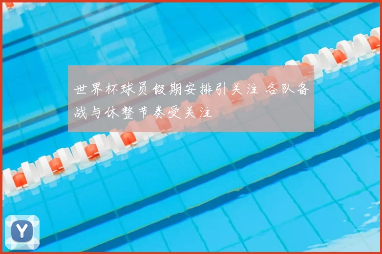 世界杯球员假期安排引关注 各队备战与休整节奏受关注