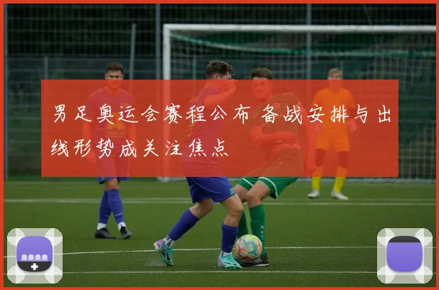 男足奥运会赛程公布 备战安排与出线形势成关注焦点