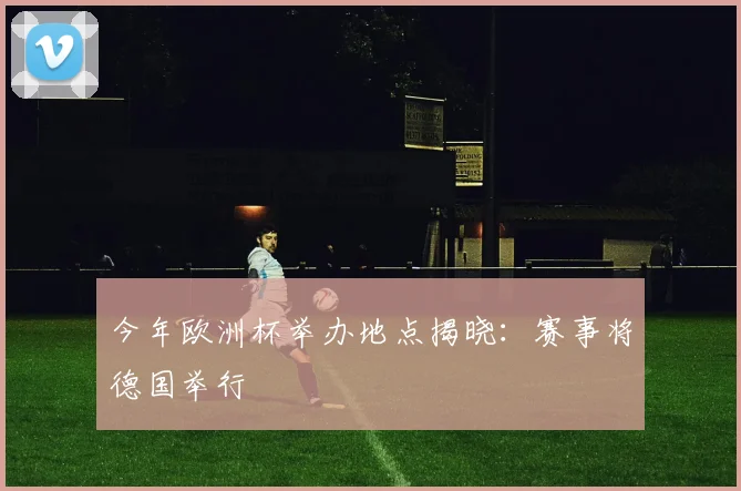 今年欧洲杯举办地点揭晓：赛事将德国举行