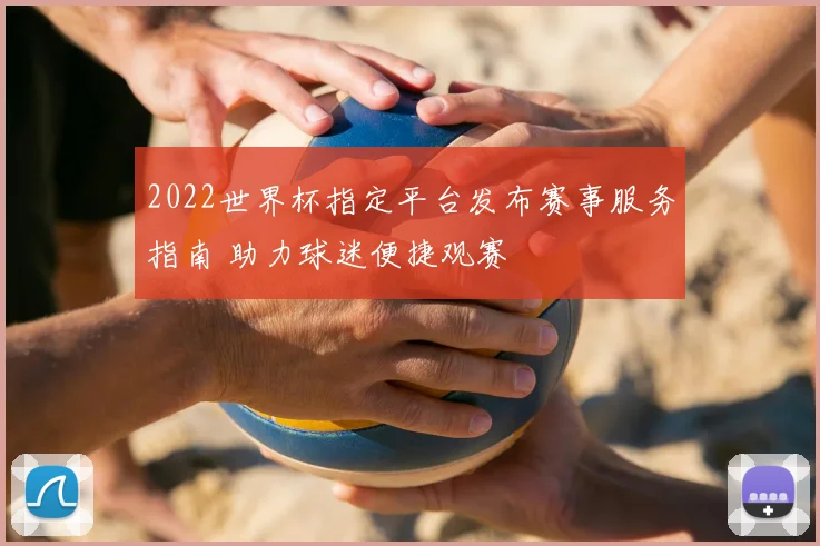 2022世界杯指定平台发布赛事服务指南 助力球迷便捷观赛