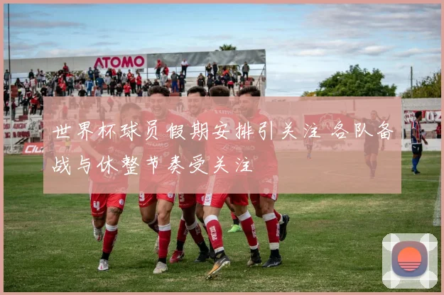 世界杯球员假期安排引关注 各队备战与休整节奏受关注