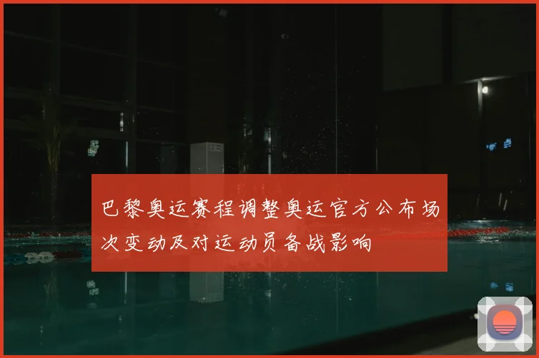 巴黎奥运赛程调整奥运官方公布场次变动及对运动员备战影响