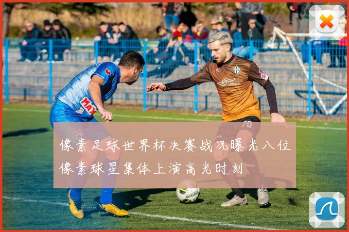 像素足球世界杯决赛战况曝光八位像素球星集体上演高光时刻