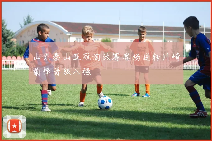 山东泰山亚冠淘汰赛客场逆转川崎前锋晋级八强