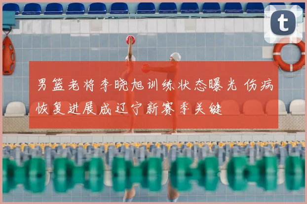 男篮老将李晓旭训练状态曝光 伤病恢复进展成辽宁新赛季关键