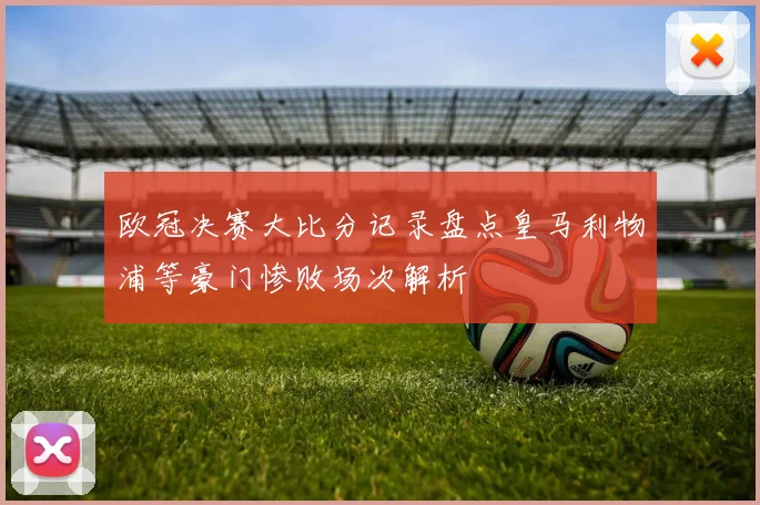 欧冠决赛大比分记录盘点皇马利物浦等豪门惨败场次解析