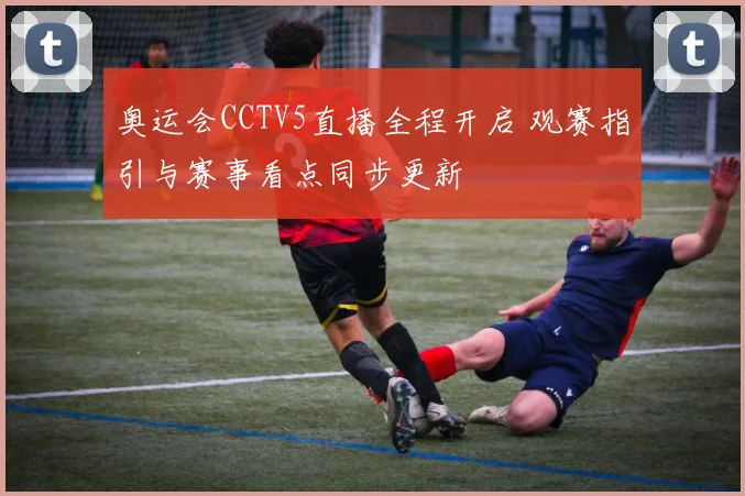 奥运会CCTV5直播全程开启 观赛指引与赛事看点同步更新