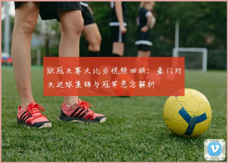欧冠决赛大比分视频回顾：豪门对决进球集锦与冠军悬念解析