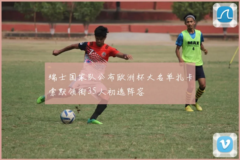瑞士国家队公布欧洲杯大名单扎卡索默领衔35人初选阵容