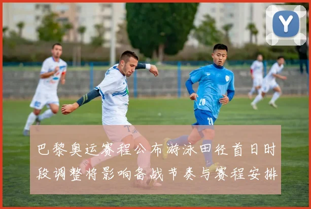 巴黎奥运赛程公布游泳田径首日时段调整将影响备战节奏与赛程安排