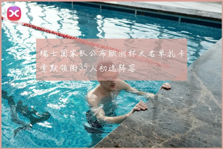 瑞士国家队公布欧洲杯大名单扎卡索默领衔35人初选阵容