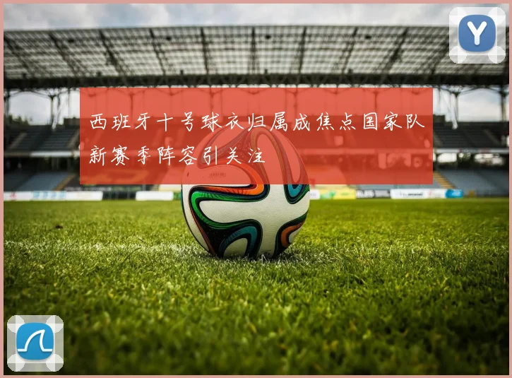 西班牙十号球衣归属成焦点国家队新赛季阵容引关注