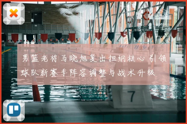 男篮老将马晓旭复出担纲核心 引领球队新赛季阵容调整与战术升级