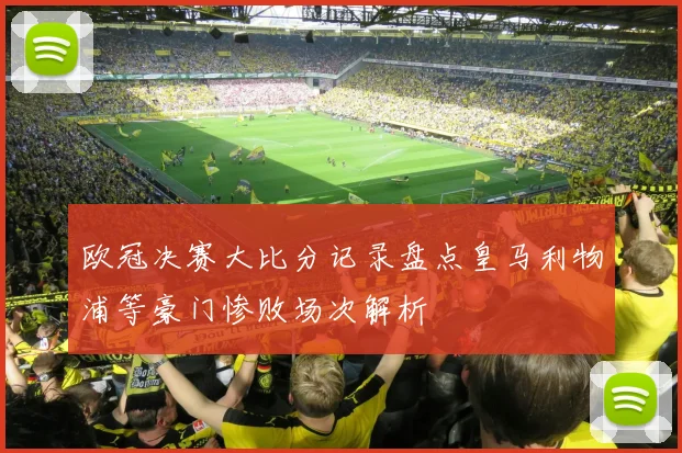 欧冠决赛大比分记录盘点皇马利物浦等豪门惨败场次解析