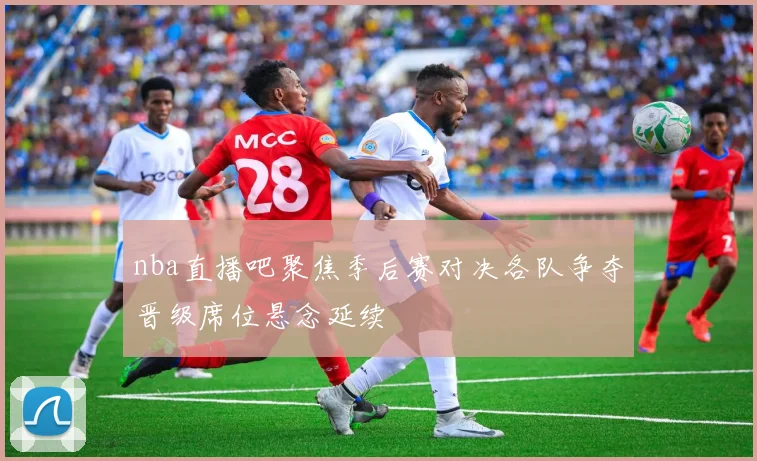 nba直播吧聚焦季后赛对决各队争夺晋级席位悬念延续