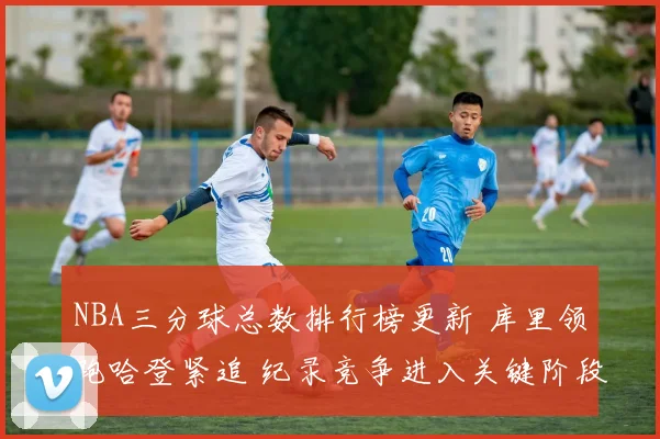 NBA三分球总数排行榜更新 库里领跑哈登紧追 纪录竞争进入关键阶段