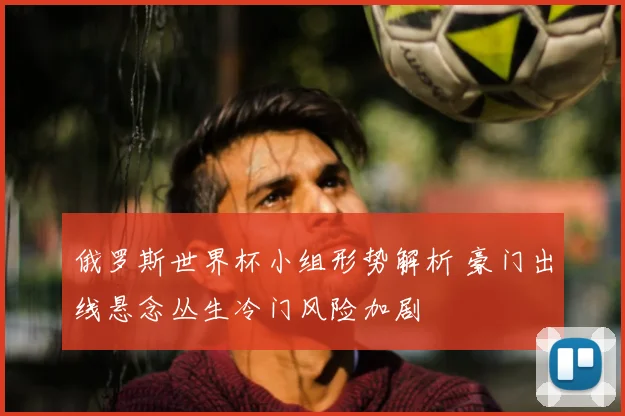 俄罗斯世界杯小组形势解析 豪门出线悬念丛生冷门风险加剧