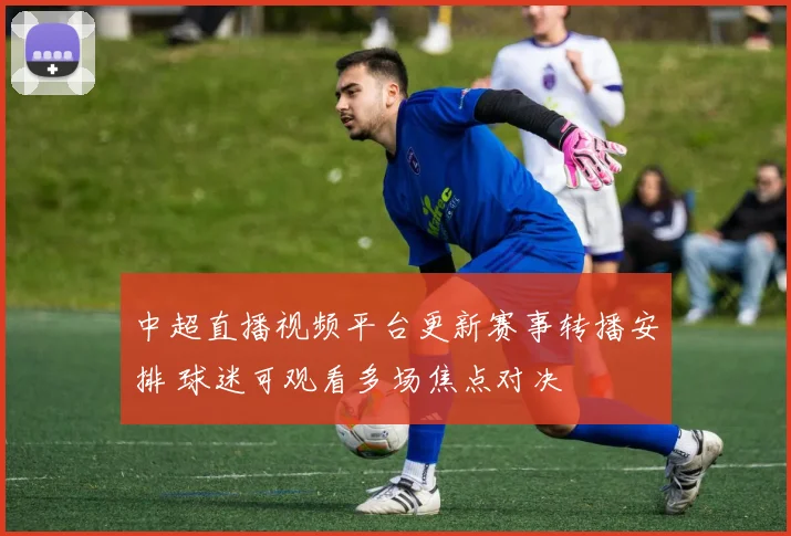 中超直播视频平台更新赛事转播安排 球迷可观看多场焦点对决