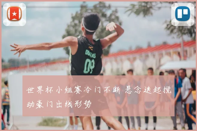 世界杯小组赛冷门不断 悬念迭起搅动豪门出线形势