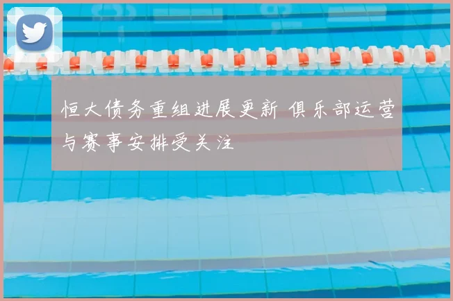 恒大债务重组进展更新 俱乐部运营与赛事安排受关注