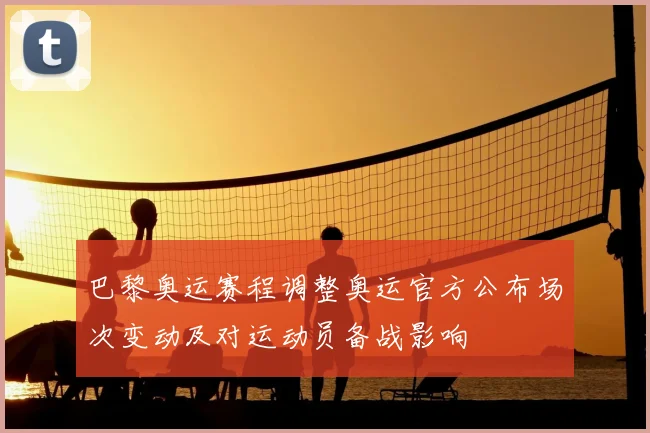 巴黎奥运赛程调整奥运官方公布场次变动及对运动员备战影响