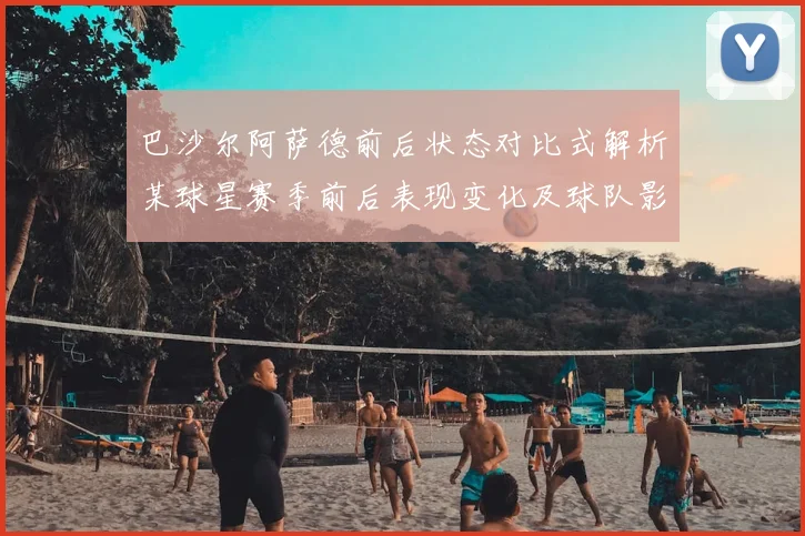 巴沙尔阿萨德前后状态对比式解析某球星赛季前后表现变化及球队影响