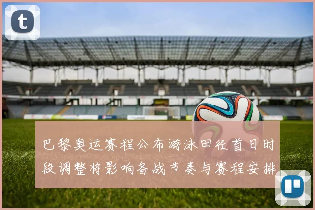 巴黎奥运赛程公布游泳田径首日时段调整将影响备战节奏与赛程安排