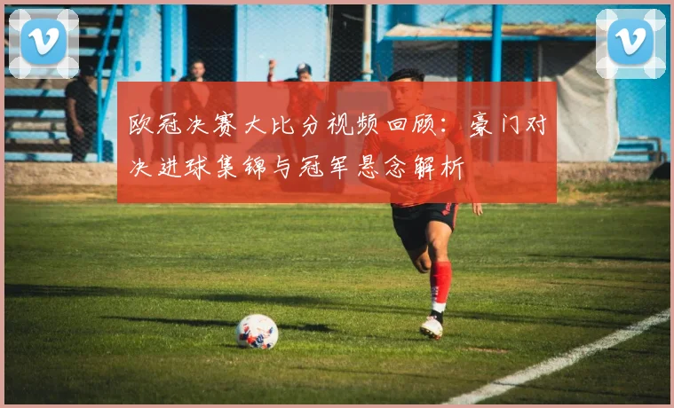 欧冠决赛大比分视频回顾：豪门对决进球集锦与冠军悬念解析