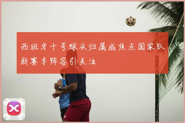 西班牙十号球衣归属成焦点国家队新赛季阵容引关注