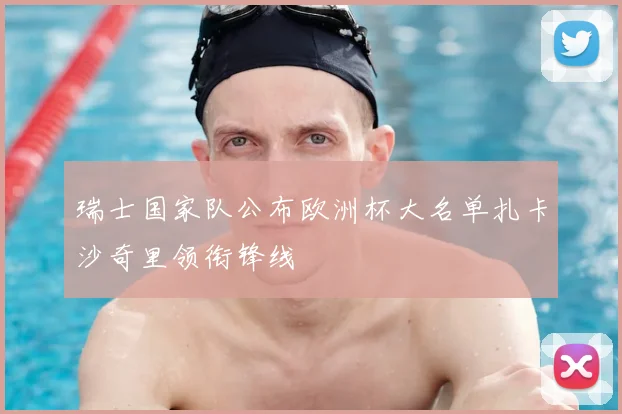 瑞士国家队公布欧洲杯大名单扎卡沙奇里领衔锋线