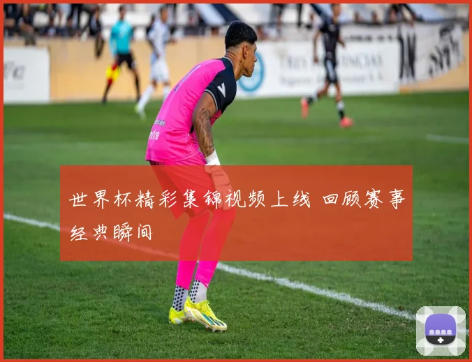 世界杯精彩集锦视频上线 回顾赛事经典瞬间